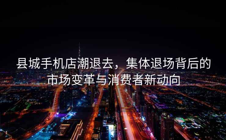 縣城手機店潮退去，集體退場(chǎng)背后的市場(chǎng)變革與消費者新動(dòng)向