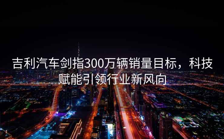 吉利汽車(chē)劍指300萬(wàn)輛銷(xiāo)量目標，科技賦能引領(lǐng)行業(yè)新風(fēng)向