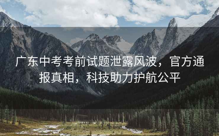 廣東中考考前試題泄露風(fēng)波，官方通報真相，科技助力護航公平