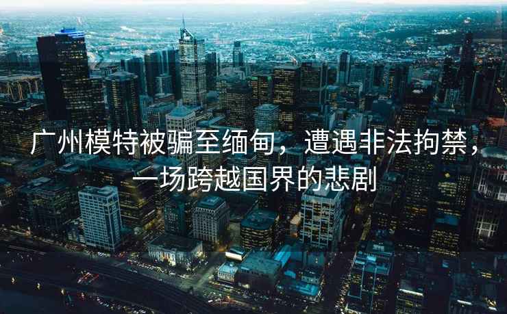 廣州模特被騙至緬甸，遭遇非法拘禁，一場(chǎng)跨越國界的悲劇