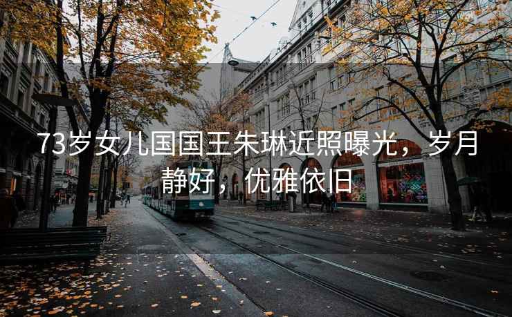 73歲女兒國國王朱琳近照曝光，歲月靜好，優(yōu)雅依舊