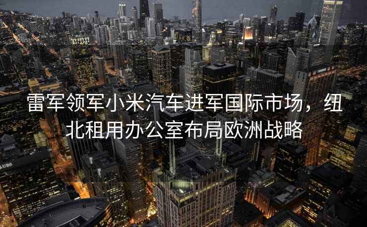 雷軍領(lǐng)軍小米汽車(chē)進(jìn)軍國際市場(chǎng)，紐北租用辦公室布局歐洲戰略