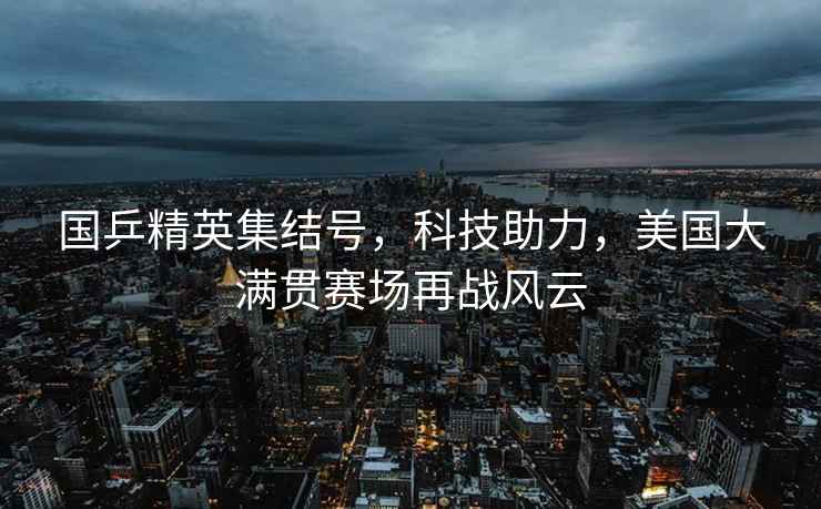 國乒精英集結號，科技助力，美國大滿(mǎn)貫賽場(chǎng)再戰風(fēng)云