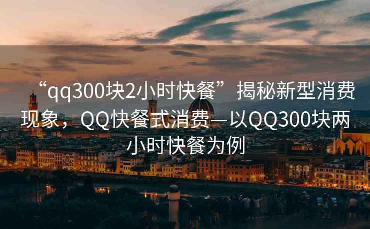 “qq300塊2小時(shí)快餐”揭秘新型消費現象，QQ快餐式消費—以QQ300塊兩小時(shí)快餐為例
