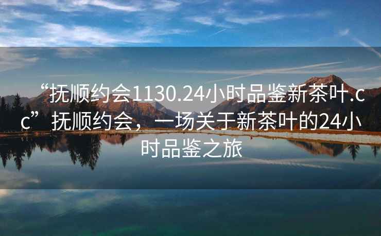 “撫順約會(huì )1130.24小時(shí)品鑒新茶葉.cc”撫順約會(huì )，一場(chǎng)關(guān)于新茶葉的24小時(shí)品鑒之旅