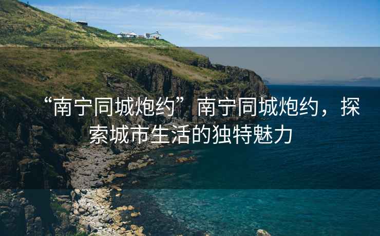 “南寧同城炮約”南寧同城炮約，探索城市生活的獨特魅力