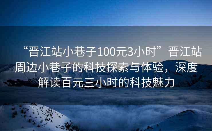 “晉江站小巷子100元3小時(shí)”晉江站周邊小巷子的科技探索與體驗，深度解讀百元三小時(shí)的科技魅力