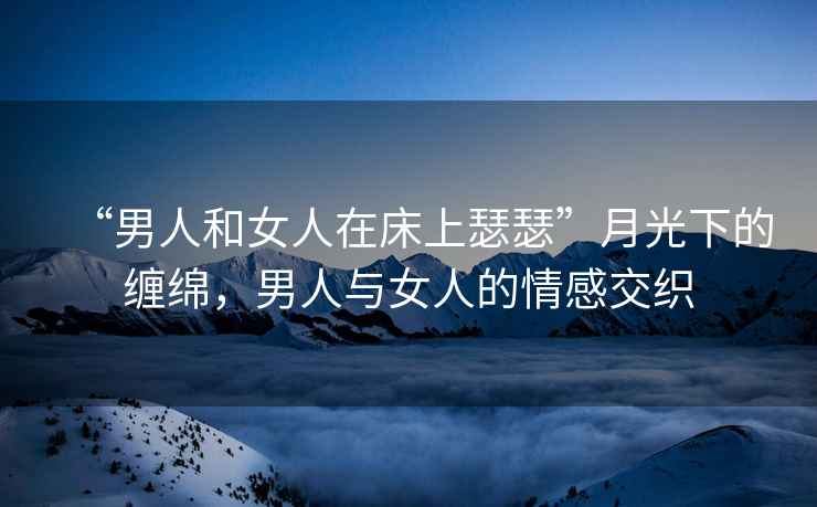 “男人和女人在床上瑟瑟”月光下的纏綿，男人與女人的情感交織