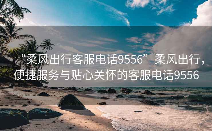 “柔風(fēng)出行客服電話(huà)9556”柔風(fēng)出行，便捷服務(wù)與貼心關(guān)懷的客服電話(huà)9556