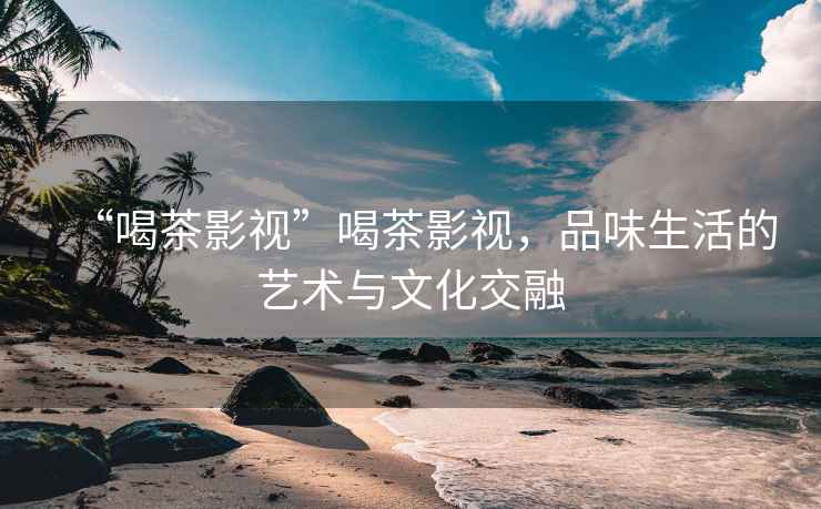 “喝茶影視”喝茶影視，品味生活的藝術(shù)與文化交融