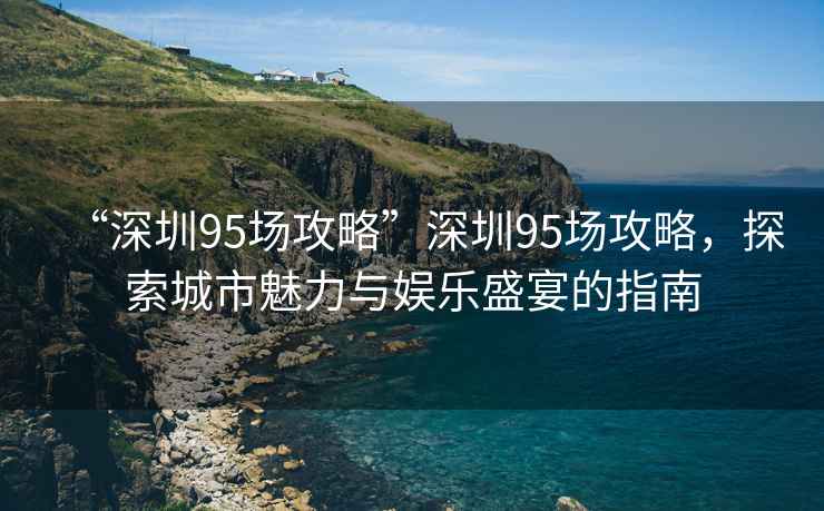 “深圳95場(chǎng)攻略”深圳95場(chǎng)攻略，探索城市魅力與娛樂(lè )盛宴的指南