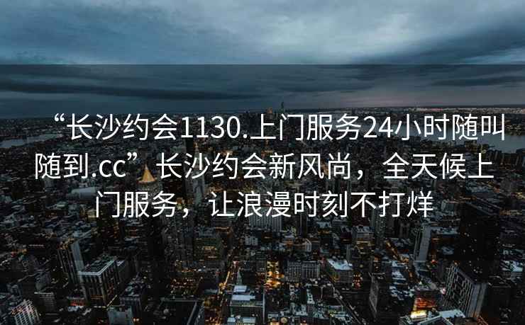 “長(cháng)沙約會(huì )1130.上門(mén)服務(wù)24小時(shí)隨叫隨到.cc”長(cháng)沙約會(huì )新風(fēng)尚，全天候上門(mén)服務(wù)，讓浪漫時(shí)刻不打烊
