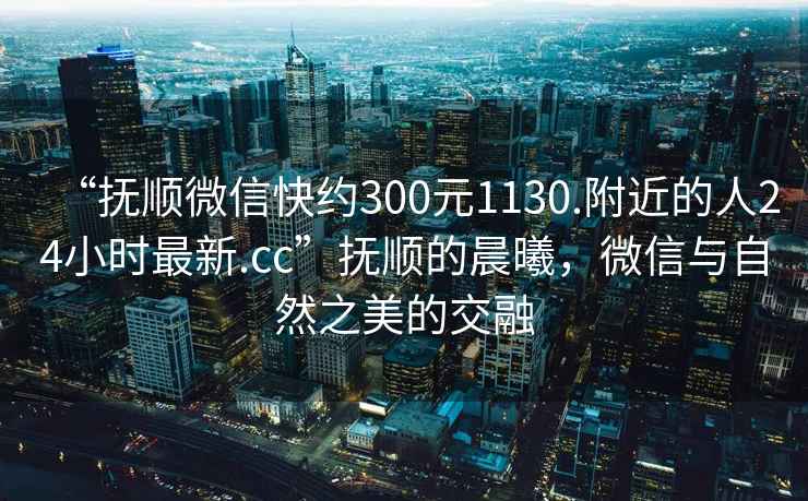 “撫順微信快約300元1130.附近的人24小時(shí)最新.cc”撫順的晨曦，微信與自然之美的交融