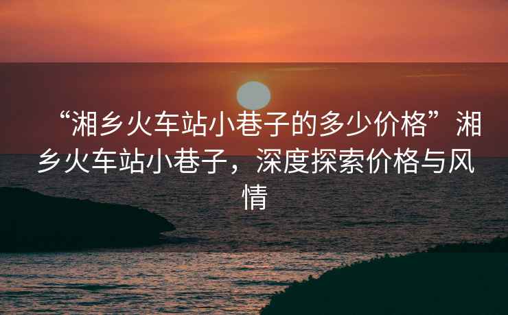 “湘鄉火車(chē)站小巷子的多少價(jià)格”湘鄉火車(chē)站小巷子，深度探索價(jià)格與風(fēng)情
