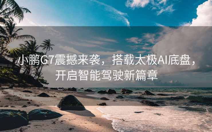 小鵬G7震撼來(lái)襲，搭載太極AI底盤(pán)，開(kāi)啟智能駕駛新篇章