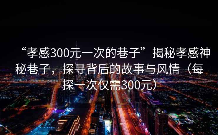 “孝感300元一次的巷子”揭秘孝感神秘巷子，探尋背后的故事與風(fēng)情（每探一次僅需300元）