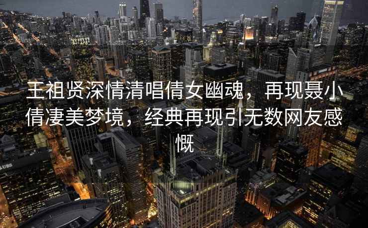 王祖賢深情清唱倩女幽魂，再現聶小倩凄美夢(mèng)境，經(jīng)典再現引無(wú)數網(wǎng)友感慨