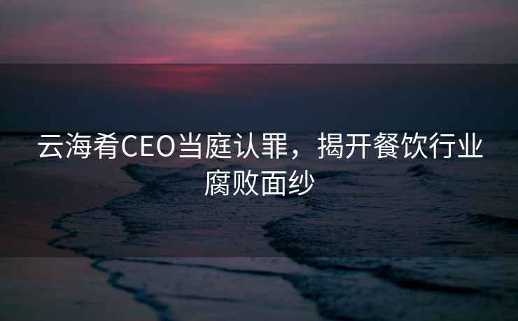 云海肴CEO當庭認罪，揭開(kāi)餐飲行業(yè)腐敗面紗
