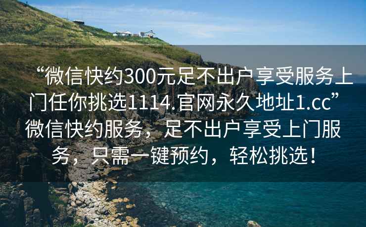 “微信快約300元足不出戶(hù)享受服務(wù)上門(mén)任你挑選1114.官網(wǎng)永久地址1.cc”微信快約服務(wù)，足不出戶(hù)享受上門(mén)服務(wù)，只需一鍵預約，輕松挑選！
