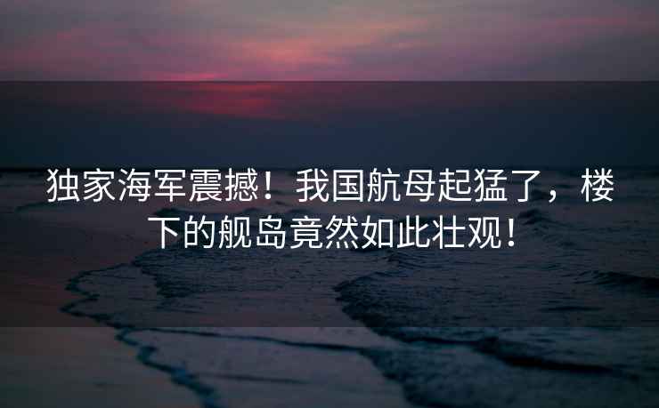 獨家海軍震撼！我國航母起猛了，樓下的艦島竟然如此壯觀(guān)！