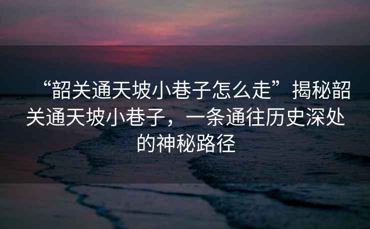 “韶關(guān)通天坡小巷子怎么走”揭秘韶關(guān)通天坡小巷子，一條通往歷史深處的神秘路徑