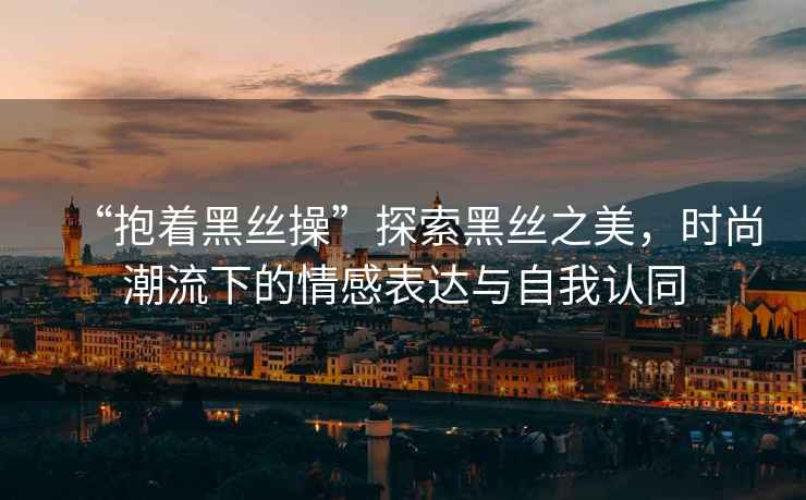 “抱著(zhù)黑絲操”探索黑絲之美，時(shí)尚潮流下的情感表達與自我認同