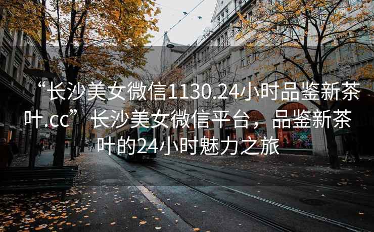 “長(cháng)沙美女微信1130.24小時(shí)品鑒新茶葉.cc”長(cháng)沙美女微信平臺，品鑒新茶葉的24小時(shí)魅力之旅