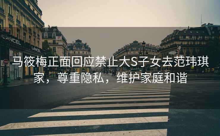 馬筱梅正面回應禁止大S子女去范瑋琪家，尊重隱私，維護家庭和諧
