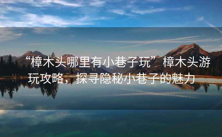 “樟木頭哪里有小巷子玩”樟木頭游玩攻略，探尋隱秘小巷子的魅力