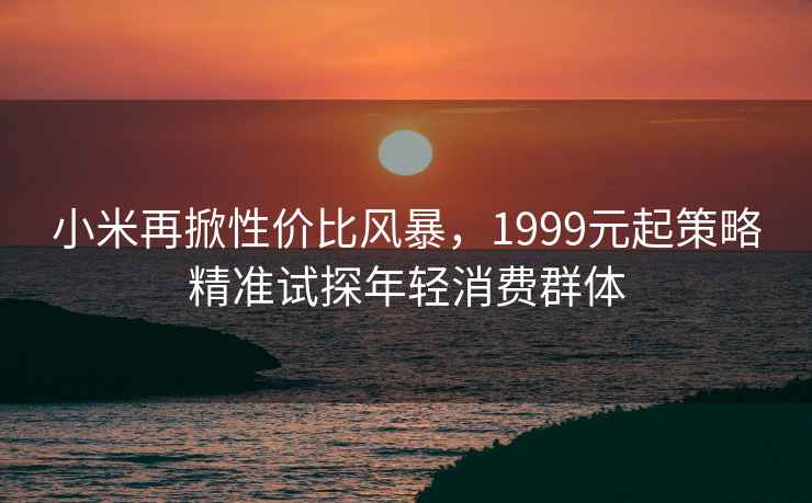 小米再掀性?xún)r(jià)比風(fēng)暴，1999元起策略精準試探年輕消費群體