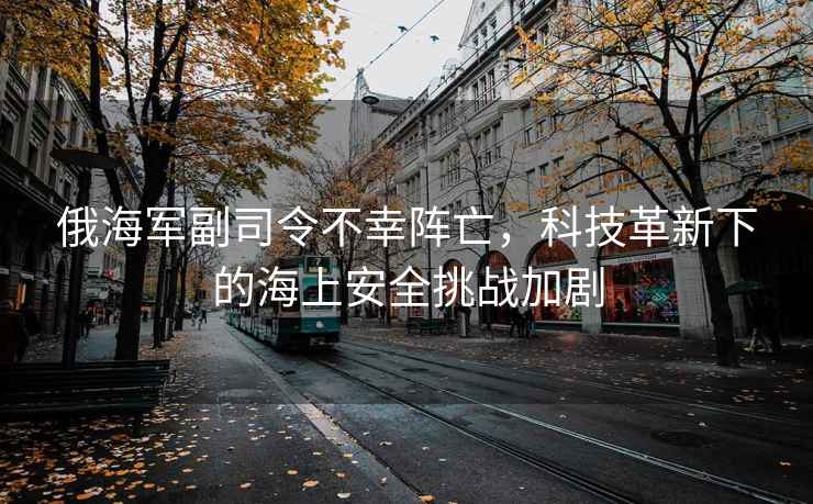 俄海軍副司令不幸陣亡，科技革新下的海上安全挑戰加劇