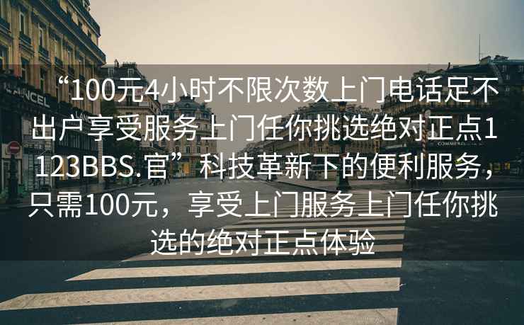 “100元4小時(shí)不限次數上門(mén)電話(huà)足不出戶(hù)享受服務(wù)上門(mén)任你挑選絕對正點(diǎn)1123BBS.官”科技革新下的便利服務(wù)，只需100元，享受上門(mén)服務(wù)上門(mén)任你挑選的絕對正點(diǎn)體驗