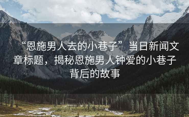 “恩施男人去的小巷子”當日新聞文章標題，揭秘恩施男人鐘愛(ài)的小巷子背后的故事