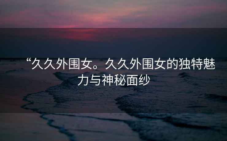 “久久外圍女。久久外圍女的獨特魅力與神秘面紗