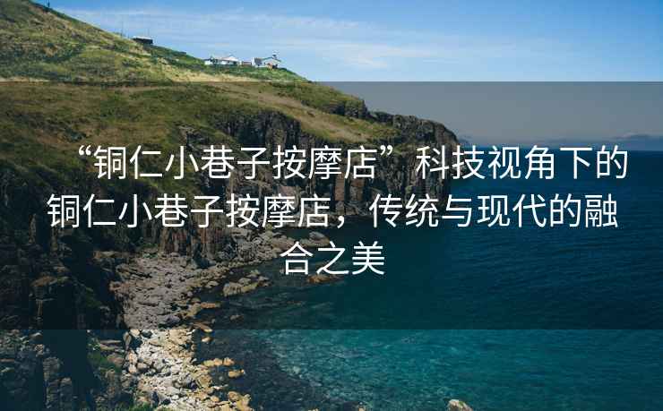 “銅仁小巷子按摩店”科技視角下的銅仁小巷子按摩店，傳統與現代的融合之美
