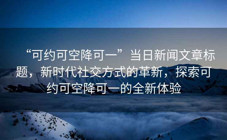 “可約可空降可一”當日新聞文章標題，新時(shí)代社交方式的革新，探索可約可空降可一的全新體驗