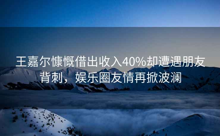 王嘉爾慷慨借出收入40%卻遭遇朋友背刺，娛樂(lè )圈友情再掀波瀾