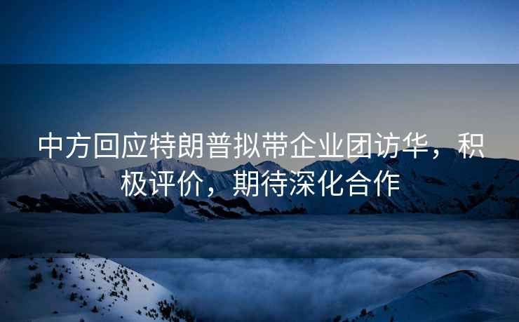 中方回應特朗普擬帶企業(yè)團訪(fǎng)華，積極評價(jià)，期待深化合作