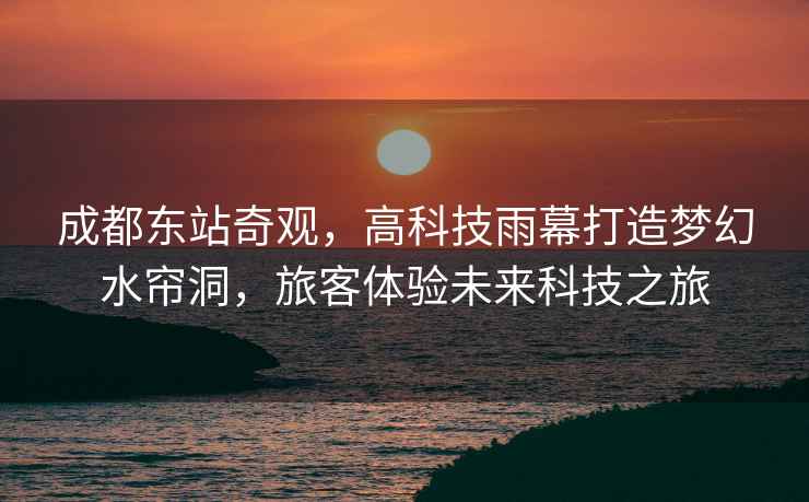 成都東站奇觀(guān)，高科技雨幕打造夢(mèng)幻水簾洞，旅客體驗未來(lái)科技之旅