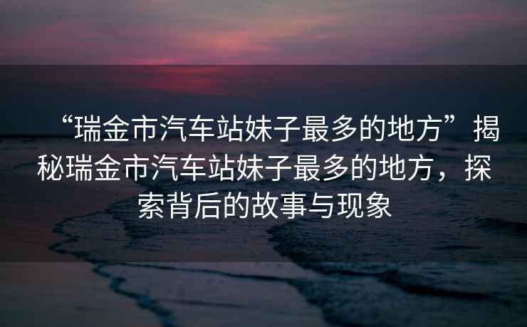 “瑞金市汽車(chē)站妹子最多的地方”揭秘瑞金市汽車(chē)站妹子最多的地方，探索背后的故事與現象