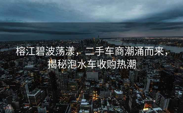 榕江碧波蕩漾，二手車(chē)商潮涌而來(lái)，揭秘泡水車(chē)收購熱潮