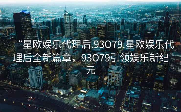 “星歐娛樂(lè )代理后.93O79.星歐娛樂(lè )代理后全新篇章，93O79引領(lǐng)娛樂(lè )新紀元