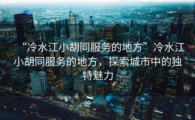 “冷水江小胡同服務(wù)的地方”冷水江小胡同服務(wù)的地方，探索城市中的獨特魅力