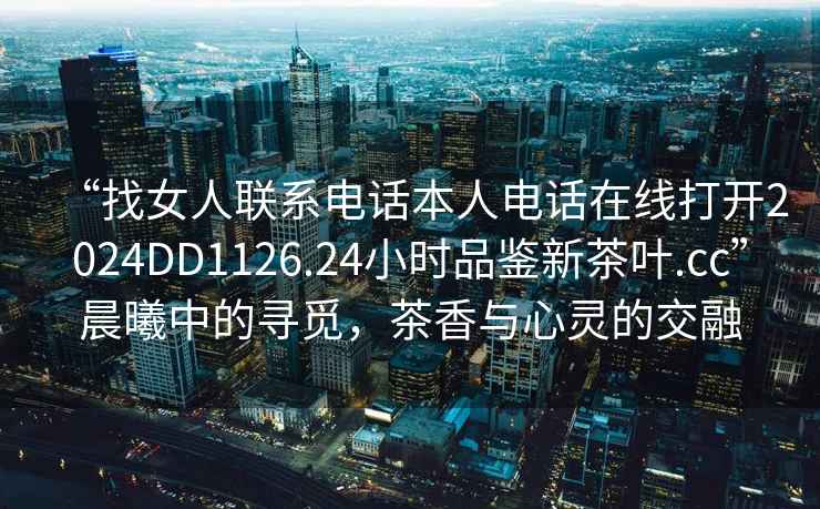 “找女人聯(lián)系電話(huà)本人電話(huà)在線(xiàn)打開(kāi)2024DD1126.24小時(shí)品鑒新茶葉.cc”晨曦中的尋覓，茶香與心靈的交融