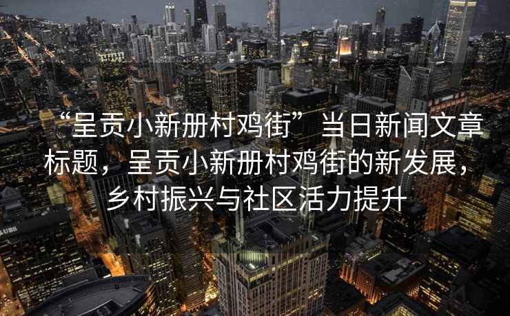 “呈貢小新冊村雞街”當日新聞文章標題，呈貢小新冊村雞街的新發(fā)展，鄉村振興與社區活力提升