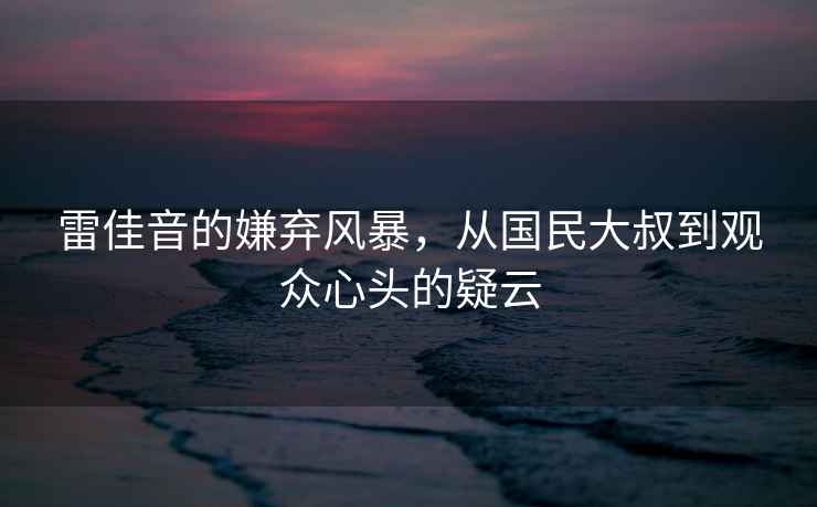 雷佳音的嫌棄風(fēng)暴，從國民大叔到觀(guān)眾心頭的疑云