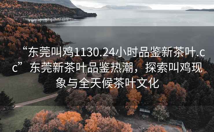 “東莞叫雞1130.24小時(shí)品鑒新茶葉.cc”東莞新茶葉品鑒熱潮，探索叫雞現象與全天候茶葉文化