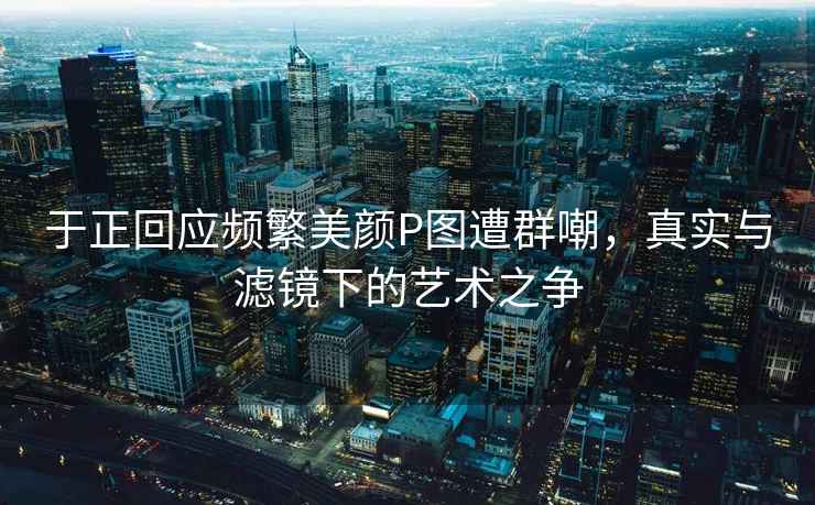 于正回應頻繁美顏P圖遭群嘲，真實(shí)與濾鏡下的藝術(shù)之爭
