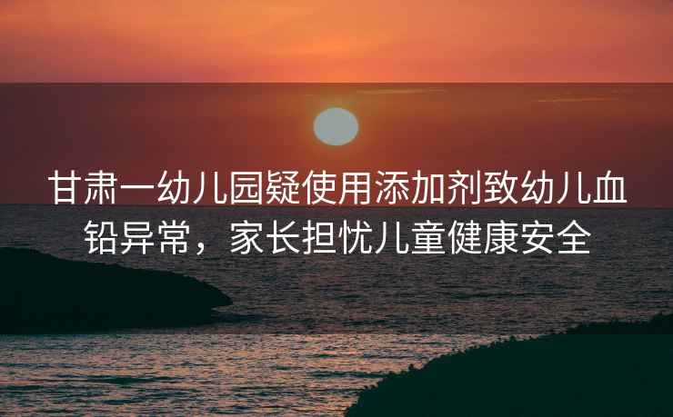甘肅一幼兒園疑使用添加劑致幼兒血鉛異常，家長(cháng)擔憂(yōu)兒童健康安全
