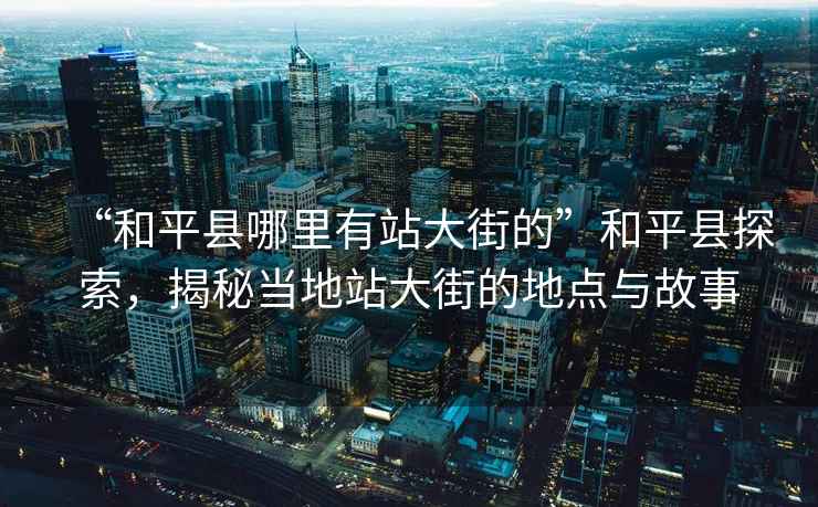 “和平縣哪里有站大街的”和平縣探索，揭秘當地站大街的地點(diǎn)與故事